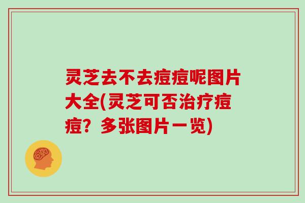 灵芝去不去痘痘呢图片大全(灵芝可否治疗痘痘?多张图片一览)