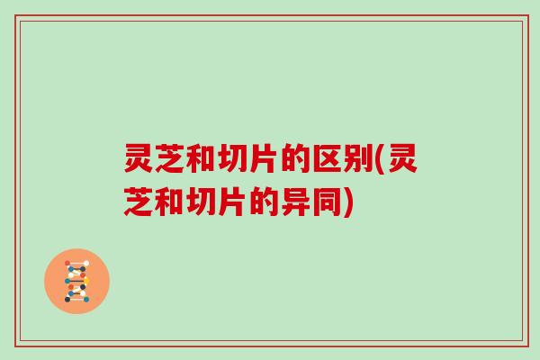 灵芝和切片的区别(灵芝和切片的异同)