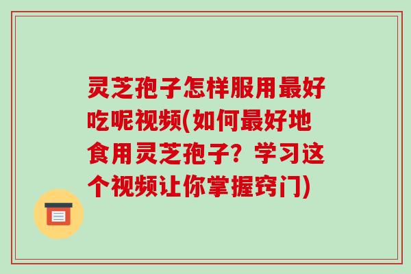 灵芝孢子怎样服用最好吃呢视频(如何最好地食用灵芝孢子?学习这个视频让你掌握窍门)
