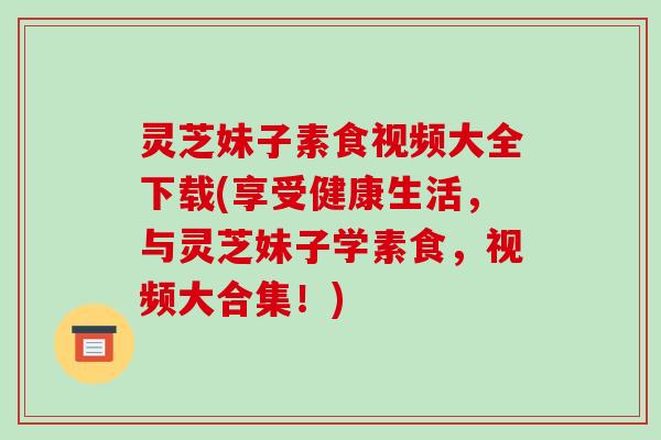 灵芝妹子素食视频大全下载(享受健康生活，与灵芝妹子学素食，视频大合集！)