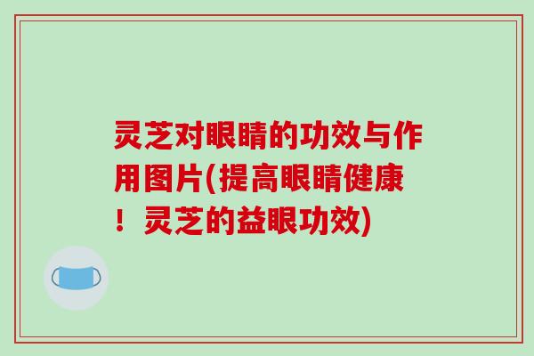 灵芝对眼睛的功效与作用图片(提高眼睛健康!灵芝的益眼功效)