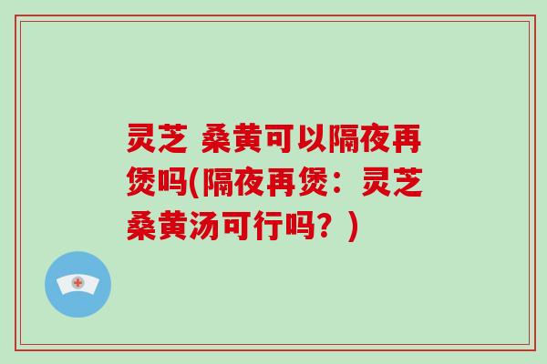 灵芝 桑黄可以隔夜再煲吗(隔夜再煲：灵芝桑黄汤可行吗？)