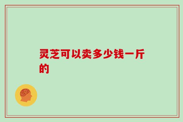 灵芝可以卖多少钱一斤的