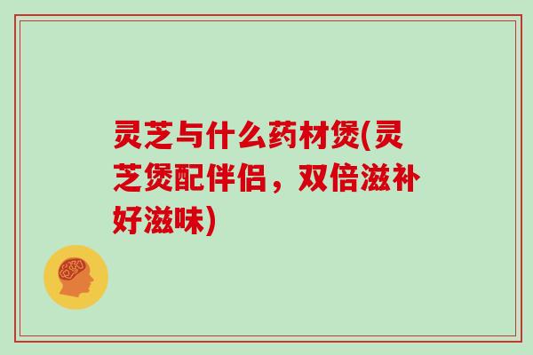 灵芝与什么药材煲(灵芝煲配伴侣，双倍滋补好滋味)