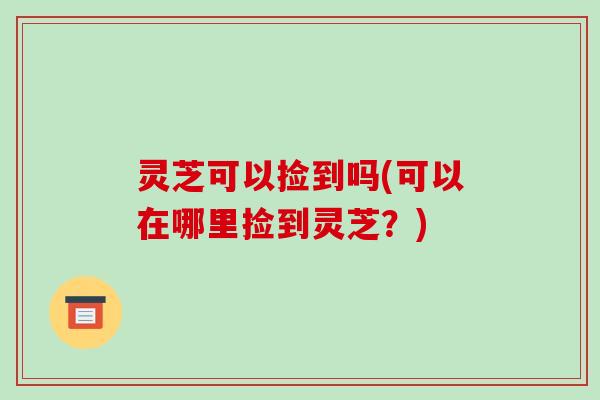 灵芝可以捡到吗(可以在哪里捡到灵芝？)