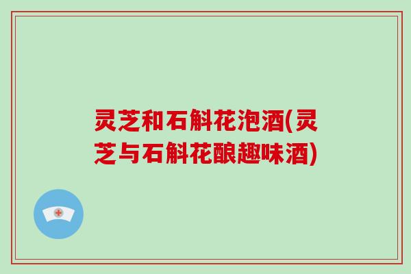 灵芝和石斛花泡酒(灵芝与石斛花酿趣味酒)
