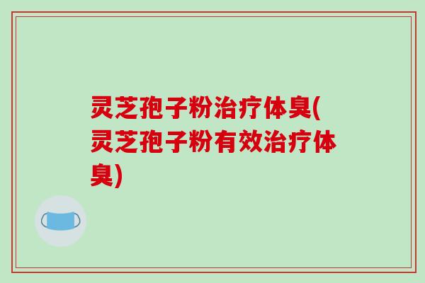 灵芝孢子粉治疗体臭(灵芝孢子粉有效治疗体臭)