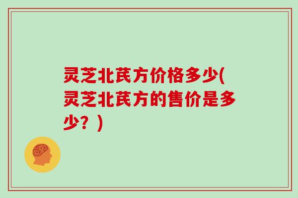 灵芝北芪方价格多少(灵芝北芪方的售价是多少?)