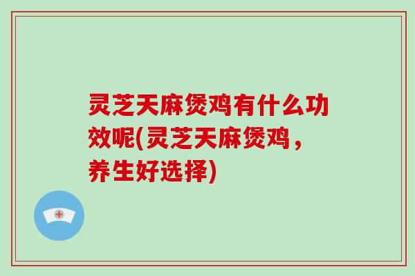 灵芝天麻煲鸡有什么功效呢(灵芝天麻煲鸡,养生好选择)
