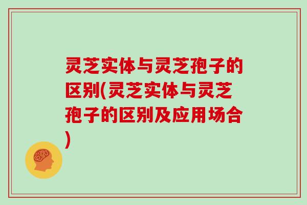灵芝实体与灵芝孢子的区别(灵芝实体与灵芝孢子的区别及应用场合)