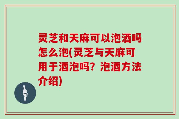 灵芝和天麻可以泡酒吗怎么泡(灵芝与天麻可用于酒泡吗?泡酒方法介绍)
