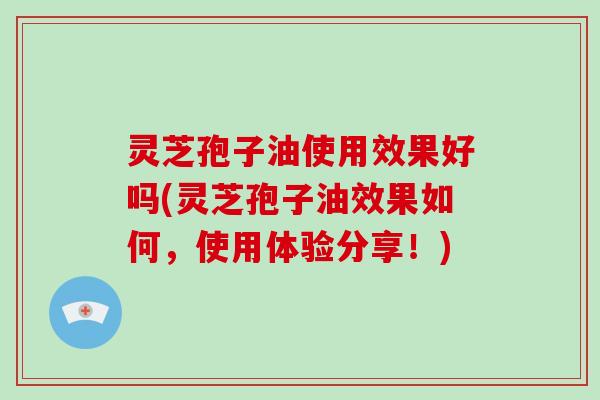 灵芝孢子油使用效果好吗(灵芝孢子油效果如何，使用体验分享！)