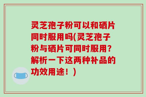 灵芝孢子粉可以和硒片同时服用吗(灵芝孢子粉与硒片可同时服用?解析一下这两种补品的功效用途!)