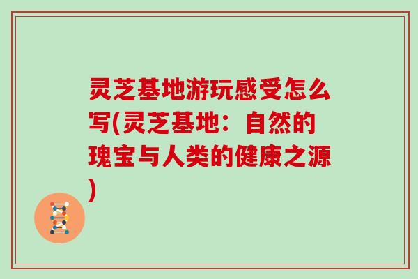 灵芝基地游玩感受怎么写(灵芝基地：自然的瑰宝与人类的健康之源)