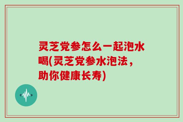 灵芝党参怎么一起泡水喝(灵芝党参水泡法,助你健康长寿)