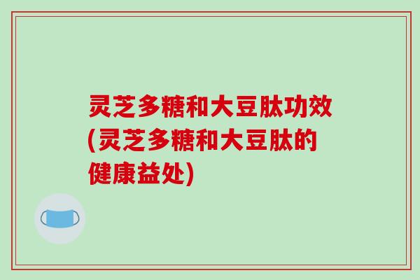 灵芝多糖和大豆肽功效(灵芝多糖和大豆肽的健康益处)