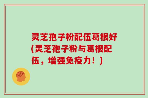 灵芝孢子粉配伍葛根好(灵芝孢子粉与葛根配伍,增强免疫力!)