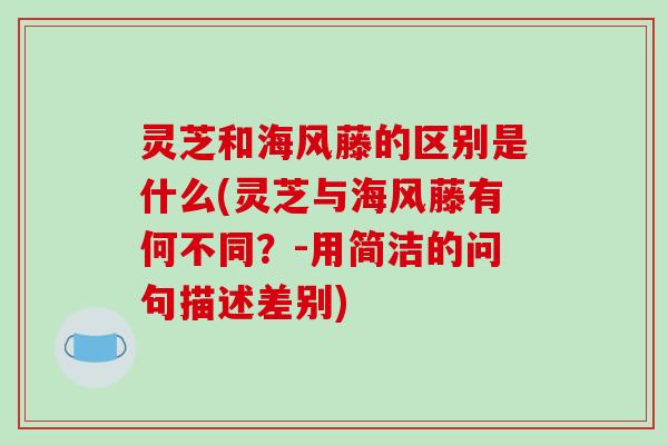 灵芝和海风藤的区别是什么(灵芝与海风藤有何不同?-用简洁的问句描述差别)
