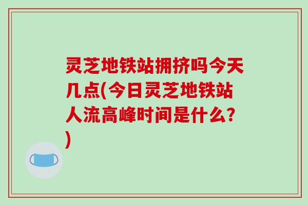 灵芝地铁站拥挤吗今天几点(今日灵芝地铁站人流高峰时间是什么?)