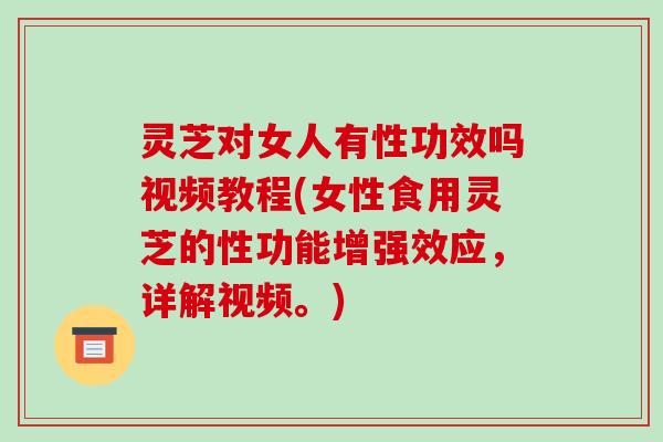 灵芝对女人有性功效吗视频教程(女性食用灵芝的性功能增强效应,详解视频。)