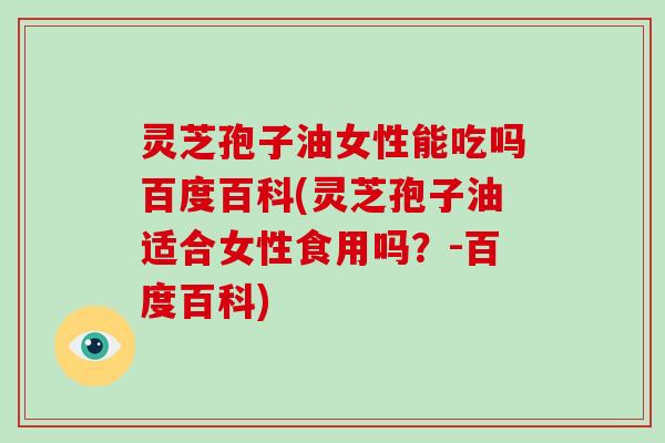 灵芝孢子油女性能吃吗百度百科(灵芝孢子油适合女性食用吗?-百度百科)