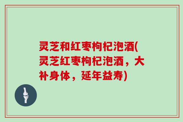 灵芝和红枣枸杞泡酒(灵芝红枣枸杞泡酒,大补身体,延年益寿)