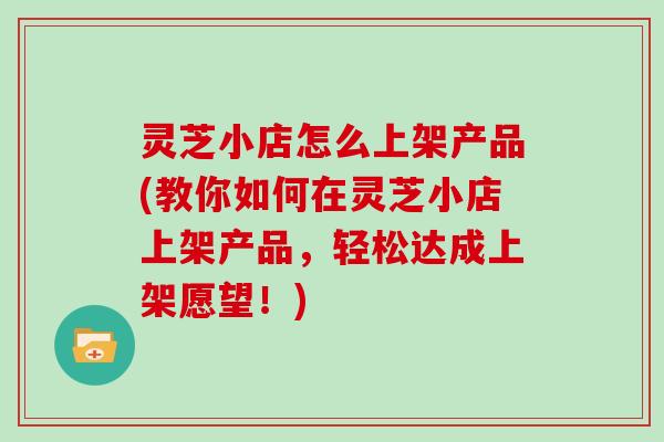 灵芝小店怎么上架产品(教你如何在灵芝小店上架产品，轻松达成上架愿望！)