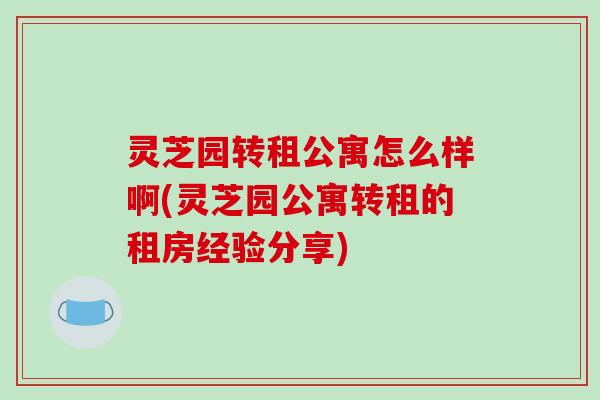 灵芝园转租公寓怎么样啊(灵芝园公寓转租的租房经验分享)