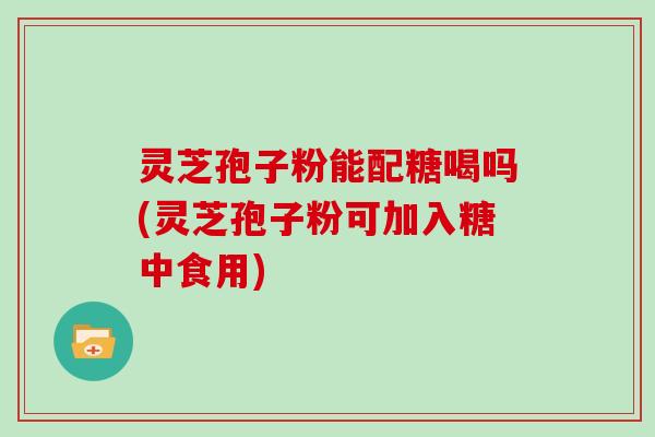 灵芝孢子粉能配糖喝吗(灵芝孢子粉可加入糖中食用)