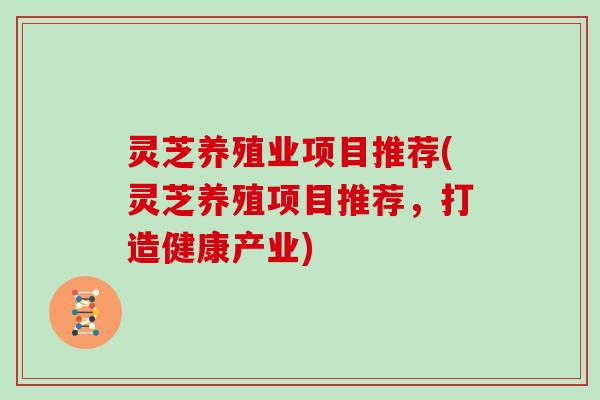 灵芝养殖业项目推荐(灵芝养殖项目推荐，打造健康产业)