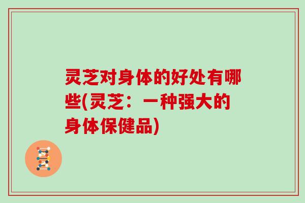 灵芝对身体的好处有哪些(灵芝:一种强大的身体保健品)