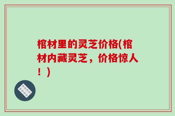棺材里的灵芝价格(棺材内藏灵芝,价格惊人!)