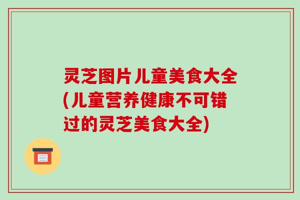 灵芝图片儿童美食大全(儿童营养健康不可错过的灵芝美食大全)