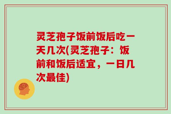 灵芝孢子饭前饭后吃一天几次(灵芝孢子:饭前和饭后适宜,一日几次最佳)
