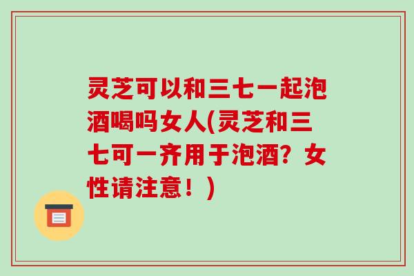 灵芝可以和三七一起泡酒喝吗女人(灵芝和三七可一齐用于泡酒？女性请注意！)