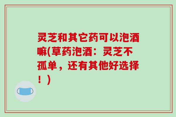 灵芝和其它药可以泡酒嘛(草药泡酒:灵芝不孤单,还有其他好选择!)