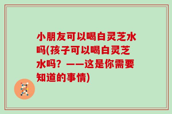 小朋友可以喝白灵芝水吗(孩子可以喝白灵芝水吗?——这是你需要知道的事情)