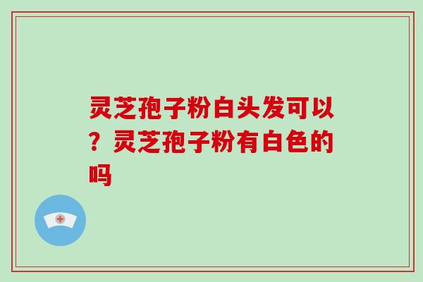 灵芝孢子粉白头发可以?灵芝孢子粉有白色的吗