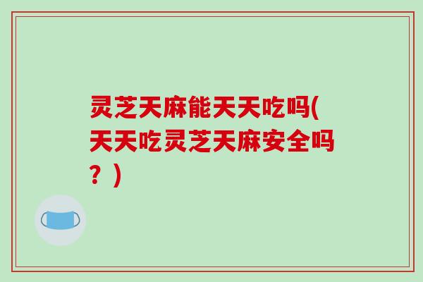 灵芝天麻能天天吃吗(天天吃灵芝天麻安全吗？)