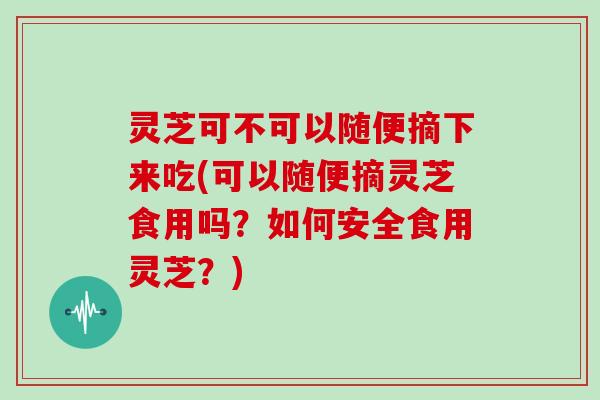 灵芝可不可以随便摘下来吃(可以随便摘灵芝食用吗?如何安全食用灵芝?)