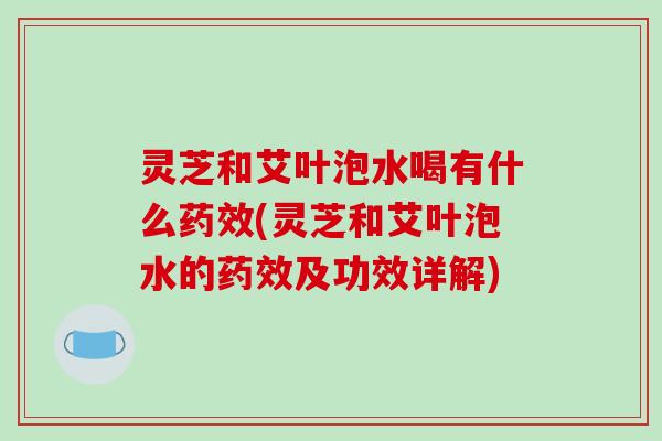 灵芝和艾叶泡水喝有什么药效(灵芝和艾叶泡水的药效及功效详解)