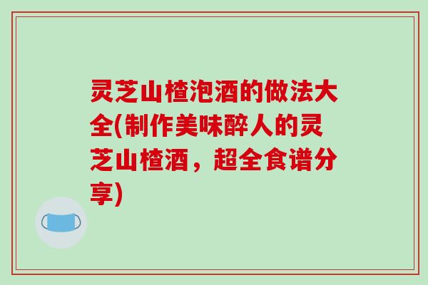 灵芝山楂泡酒的做法大全(制作美味醉人的灵芝山楂酒,超全食谱分享)