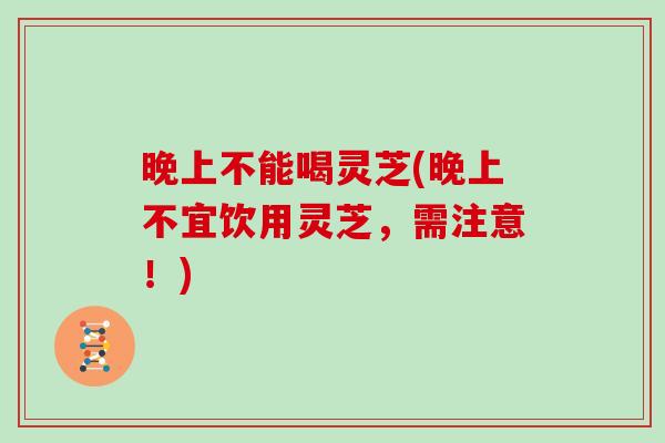 晚上不能喝灵芝(晚上不宜饮用灵芝,需注意!)