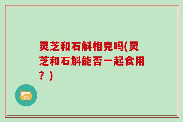 灵芝和石斛相克吗(灵芝和石斛能否一起食用?)