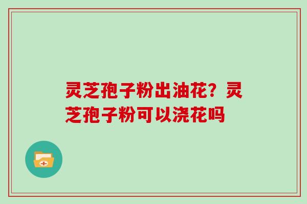 灵芝孢子粉出油花？灵芝孢子粉可以浇花吗