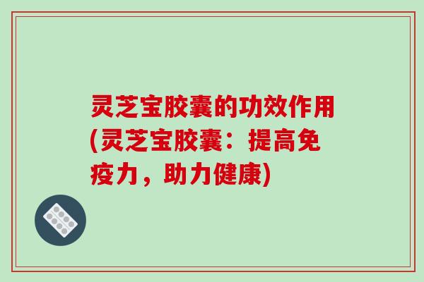 灵芝宝胶囊的功效作用(灵芝宝胶囊:提高免疫力,助力健康)