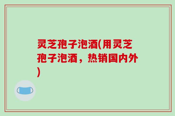 灵芝孢子泡酒(用灵芝孢子泡酒,热销国内外)