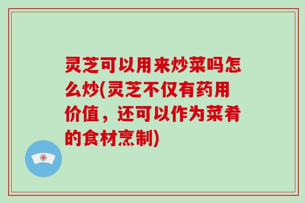灵芝可以用来炒菜吗怎么炒(灵芝不仅有药用价值,还可以作为菜肴的食材烹制)