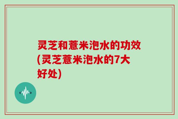 灵芝和薏米泡水的功效(灵芝薏米泡水的7大好处)