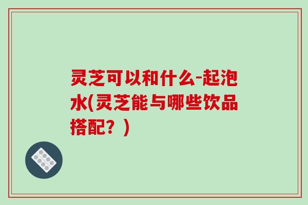 灵芝可以和什么-起泡水(灵芝能与哪些饮品搭配？)